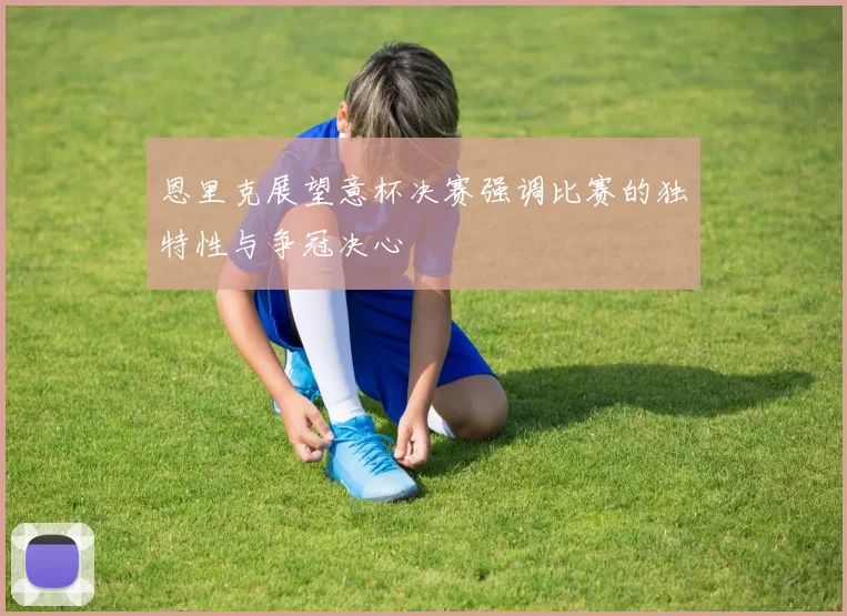 恩里克展望意杯决赛强调比赛的独特性与争冠决心