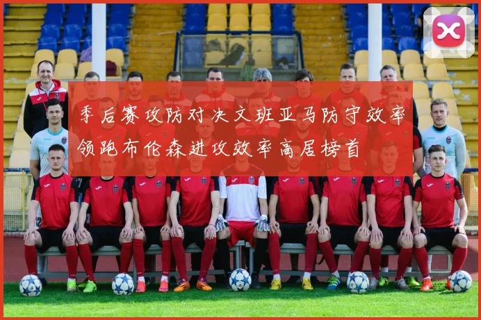 季后赛攻防对决文班亚马防守效率领跑布伦森进攻效率高居榜首