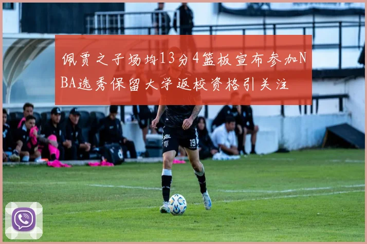 佩贾之子场均13分4篮板宣布参加NBA选秀保留大学返校资格引关注