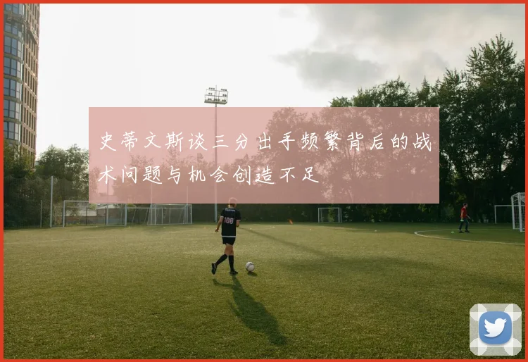 史蒂文斯谈三分出手频繁背后的战术问题与机会创造不足