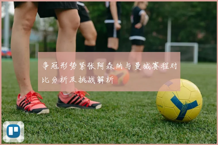 争冠形势紧张阿森纳与曼城赛程对比分析及挑战解析