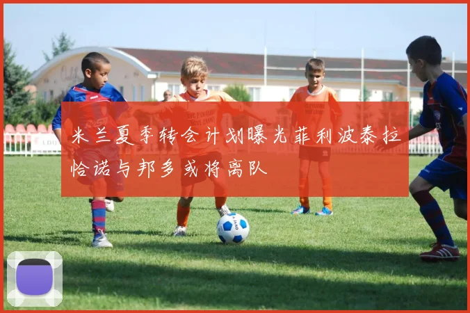 米兰夏季转会计划曝光菲利波泰拉恰诺与邦多或将离队