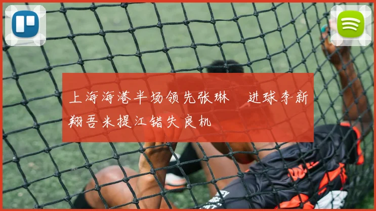 上海海港半场领先张琳芃进球李新翔吾米提江错失良机