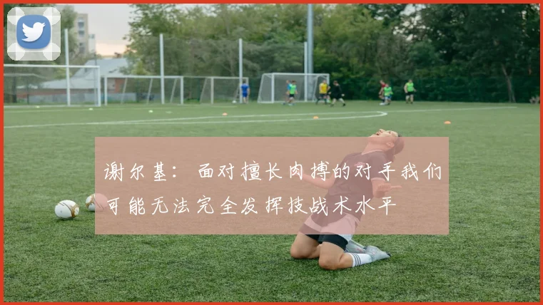 谢尔基：面对擅长肉搏的对手我们可能无法完全发挥技战术水平