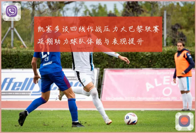凯塞多谈四线作战压力大巴黎联赛延期助力球队体能与表现提升