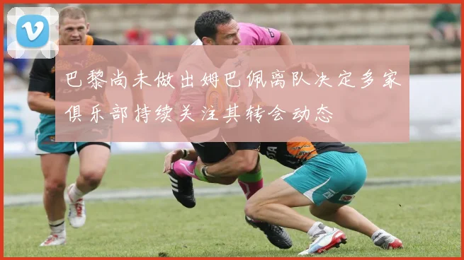 巴黎尚未做出姆巴佩离队决定多家俱乐部持续关注其转会动态