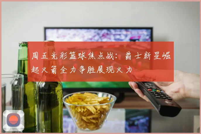 周五竞彩篮球焦点战：爵士新星崛起火箭全力争胜展现火力