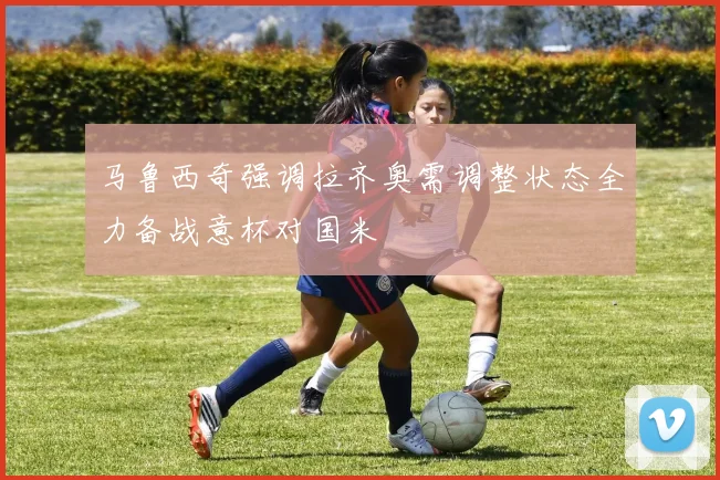 马鲁西奇强调拉齐奥需调整状态全力备战意杯对国米
