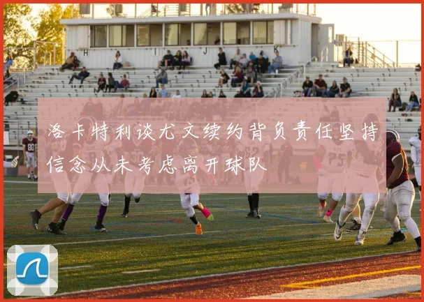 洛卡特利谈尤文续约背负责任坚持信念从未考虑离开球队
