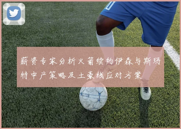 薪资专家分析火箭续约伊森与斯玛特中产策略及土豪线应对方案